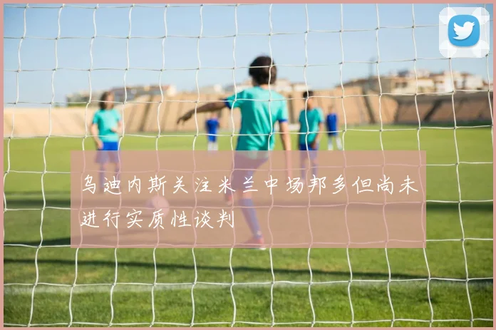 乌迪内斯关注米兰中场邦多但尚未进行实质性谈判
